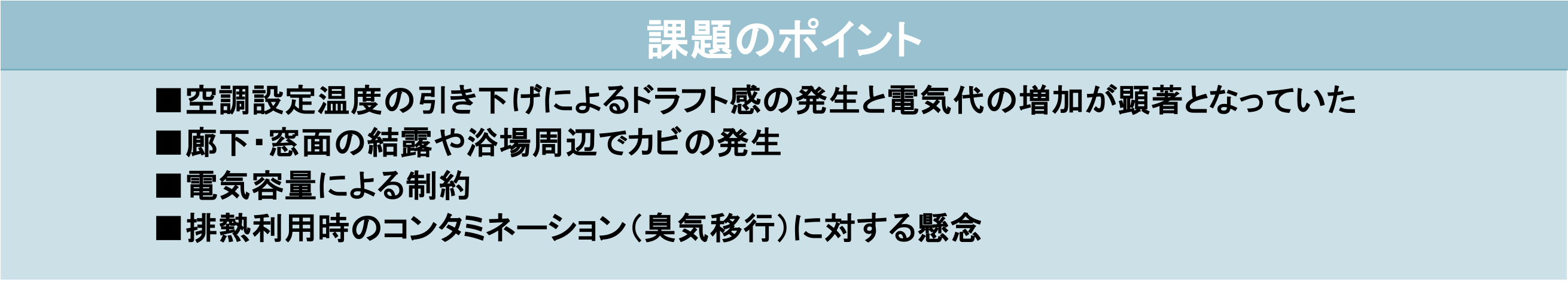 課題のポイント ■空調設定温度の引き下げによるドラフト感の発生と電気代の増加が顕著となっていた ■廊下・窓面の結露や浴場周辺でカビの発生 ■電気容量による制約 ■排熱利用時のコンタミネーション（臭気移行）に対する懸念