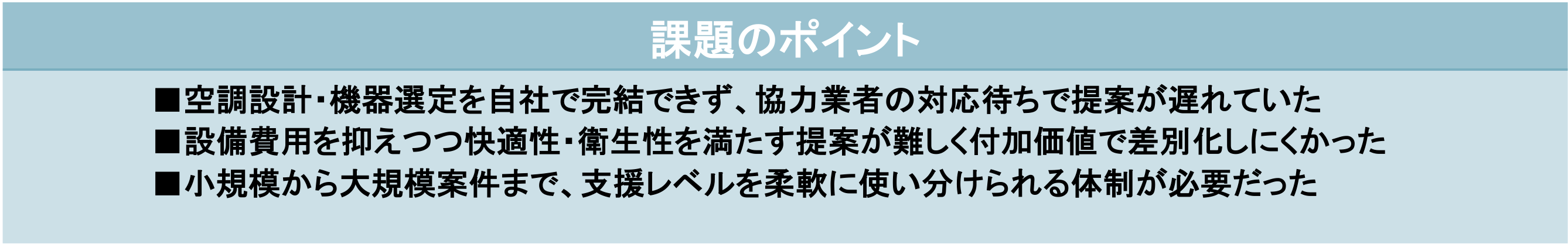 課題のポイント ■空調設計・機器選定を自社で完結できず、協力業者の対応待ちで提案が遅れていた ■設備費用を抑えつつ快適性・衛生性を満たす提案が難しく付加価値で差別化しにくかった ■小規模から大規模案件まで、支援レベルを柔軟に使い分けられる体制が必要だった