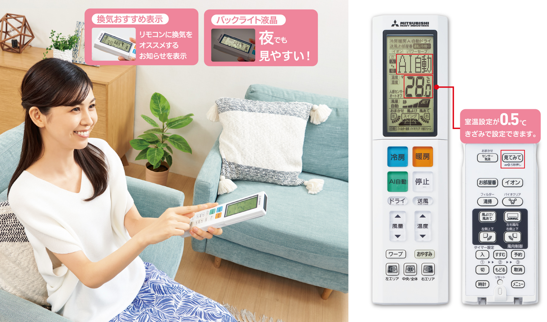 換気おすすめ表示 リモコンに換気をオススメするお知らせを表示 バックライト液晶 夜でも見やすい！ 室温設定が0.5℃きざみで設定できます。
